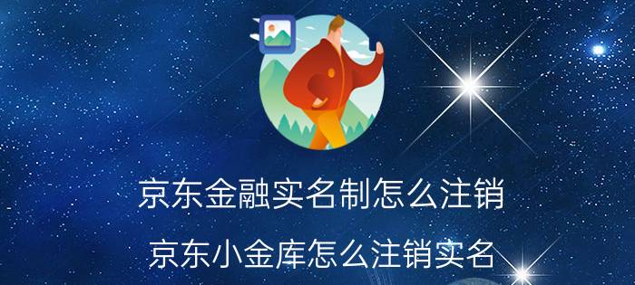 京东金融实名制怎么注销 京东小金库怎么注销实名？